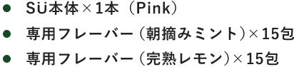 ・SÜ本体×1本（Pink） ・専用フレーバー（朝摘みミント）×15包 ・専用フレーバー（完熟レモン）×15包